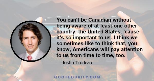 You can't be Canadian without being aware of at least one other country, the United States, 'cause it's so important to us. I think we sometimes like to think that, you know, Americans will pay attention to us from time 