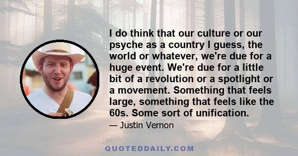 I do think that our culture or our psyche as a country I guess, the world or whatever, we're due for a huge event. We're due for a little bit of a revolution or a spotlight or a movement. Something that feels large,