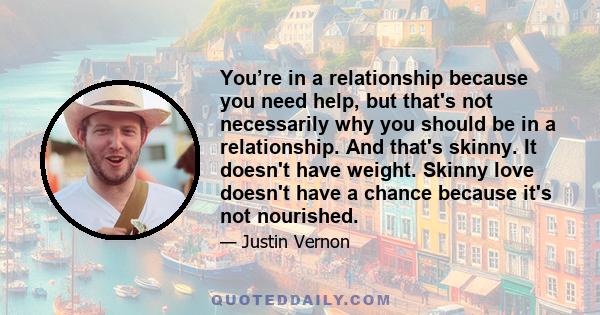 You’re in a relationship because you need help, but that's not necessarily why you should be in a relationship. And that's skinny. It doesn't have weight. Skinny love doesn't have a chance because it's not nourished.