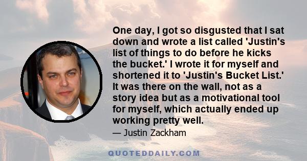 One day, I got so disgusted that I sat down and wrote a list called 'Justin's list of things to do before he kicks the bucket.' I wrote it for myself and shortened it to 'Justin's Bucket List.' It was there on the wall, 