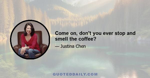 Come on, don't you ever stop and smell the coffee?