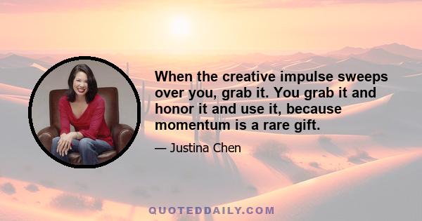 When the creative impulse sweeps over you, grab it. You grab it and honor it and use it, because momentum is a rare gift.