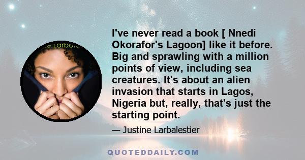 I've never read a book [ Nnedi Okorafor's Lagoon] like it before. Big and sprawling with a million points of view, including sea creatures. It's about an alien invasion that starts in Lagos, Nigeria but, really, that's
