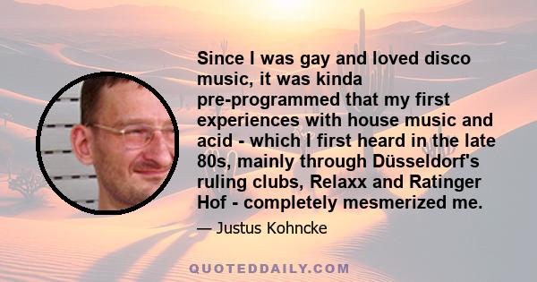 Since I was gay and loved disco music, it was kinda pre-programmed that my first experiences with house music and acid - which I first heard in the late 80s, mainly through Düsseldorf's ruling clubs, Relaxx and Ratinger 