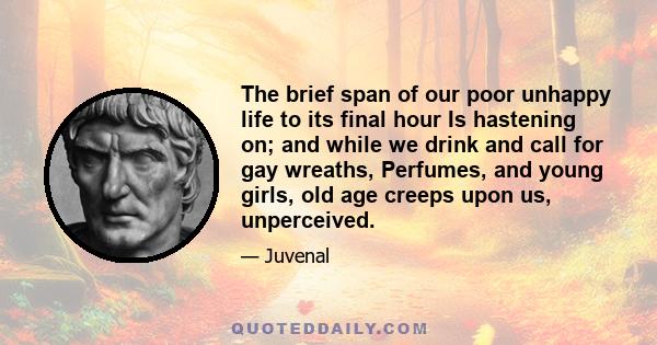 The brief span of our poor unhappy life to its final hour Is hastening on; and while we drink and call for gay wreaths, Perfumes, and young girls, old age creeps upon us, unperceived.