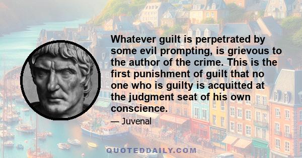 Whatever guilt is perpetrated by some evil prompting, is grievous to the author of the crime. This is the first punishment of guilt that no one who is guilty is acquitted at the judgment seat of his own conscience.