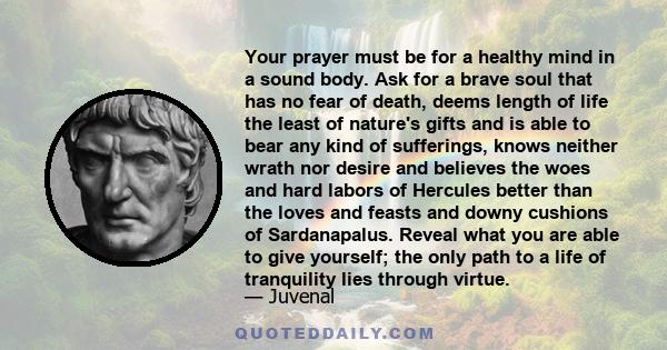 Your prayer must be for a healthy mind in a sound body. Ask for a brave soul that has no fear of death, deems length of life the least of nature's gifts and is able to bear any kind of sufferings, knows neither wrath