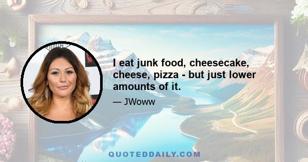 I eat junk food, cheesecake, cheese, pizza - but just lower amounts of it.