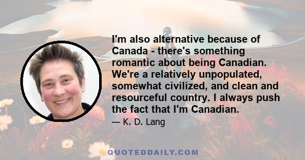 I'm also alternative because of Canada - there's something romantic about being Canadian. We're a relatively unpopulated, somewhat civilized, and clean and resourceful country. I always push the fact that I'm Canadian.