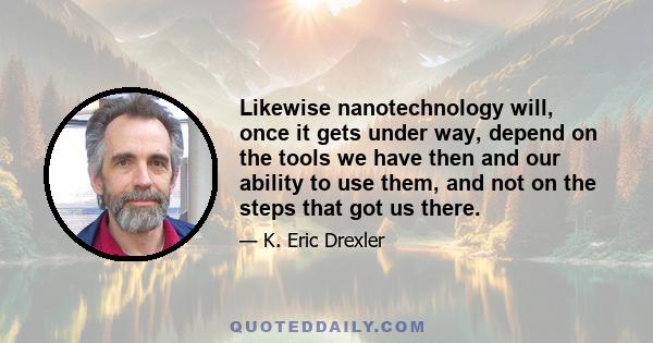 Likewise nanotechnology will, once it gets under way, depend on the tools we have then and our ability to use them, and not on the steps that got us there.