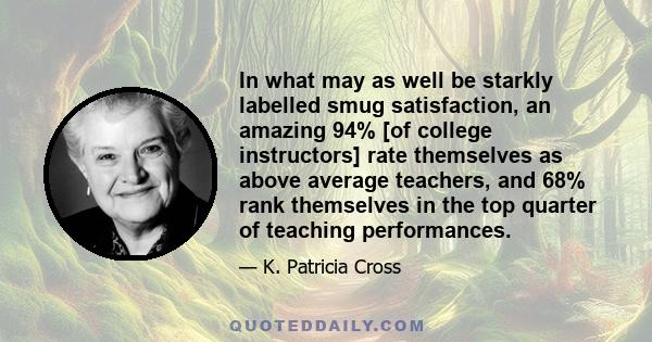 In what may as well be starkly labelled smug satisfaction, an amazing 94% [of college instructors] rate themselves as above average teachers, and 68% rank themselves in the top quarter of teaching performances.