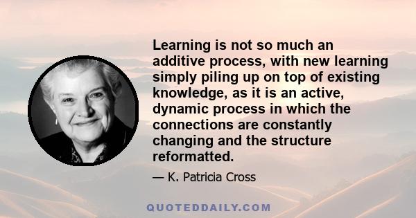 Learning is not so much an additive process, with new learning simply piling up on top of existing knowledge, as it is an active, dynamic process in which the connections are constantly changing and the structure