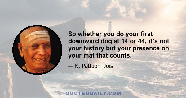 So whether you do your first downward dog at 14 or 44, it’s not your history but your presence on your mat that counts.