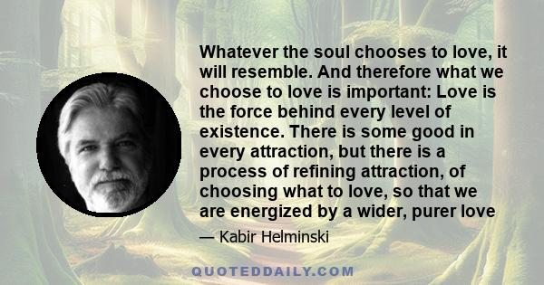 Whatever the soul chooses to love, it will resemble. And therefore what we choose to love is important: Love is the force behind every level of existence. There is some good in every attraction, but there is a process