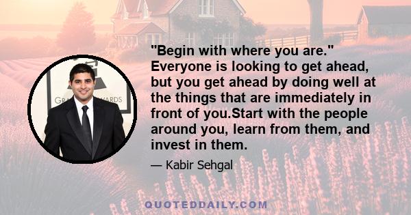 Begin with where you are. Everyone is looking to get ahead, but you get ahead by doing well at the things that are immediately in front of you.Start with the people around you, learn from them, and invest in them.