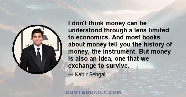 I don't think money can be understood through a lens limited to economics. And most books about money tell you the history of money, the instrument. But money is also an idea, one that we exchange to survive.