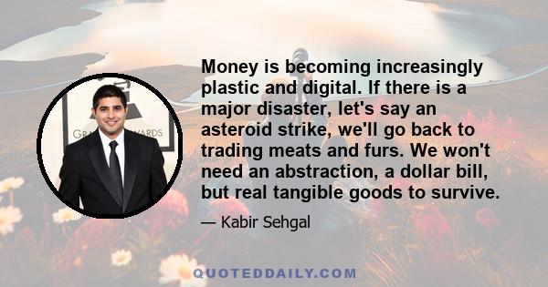 Money is becoming increasingly plastic and digital. If there is a major disaster, let's say an asteroid strike, we'll go back to trading meats and furs. We won't need an abstraction, a dollar bill, but real tangible