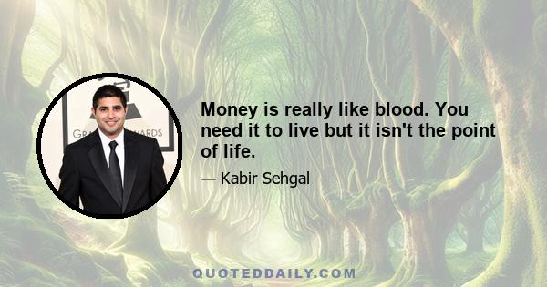 Money is really like blood. You need it to live but it isn't the point of life.