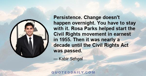 Persistence. Change doesn't happen overnight. You have to stay with it. Rosa Parks helped start the Civil Rights movement in earnest in 1955. Then it was nearly a decade until the Civil Rights Act was passed.