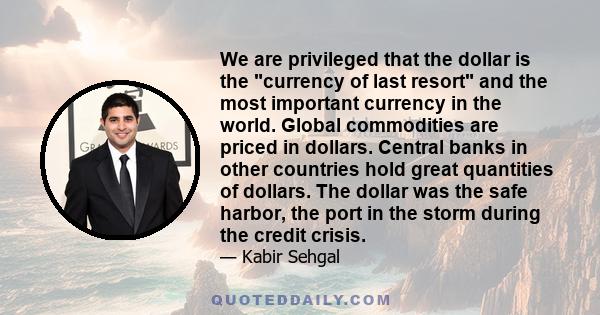 We are privileged that the dollar is the currency of last resort and the most important currency in the world. Global commodities are priced in dollars. Central banks in other countries hold great quantities of dollars. 