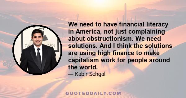 We need to have financial literacy in America, not just complaining about obstructionism. We need solutions. And I think the solutions are using high finance to make capitalism work for people around the world.