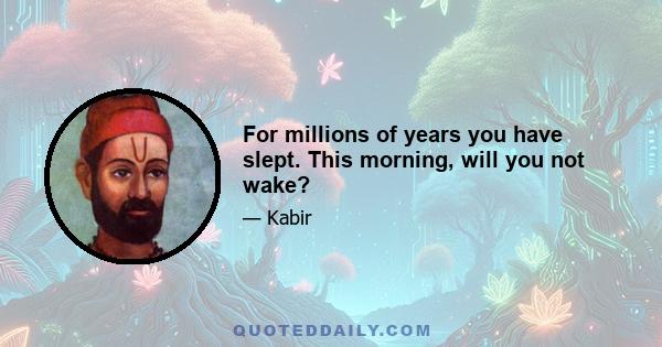 For millions of years you have slept. This morning, will you not wake?