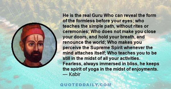 He is the real Guru Who can reveal the form of the formless before your eyes; who teaches the simple path, without rites or ceremonies; Who does not make you close your doors, and hold your breath, and renounce the