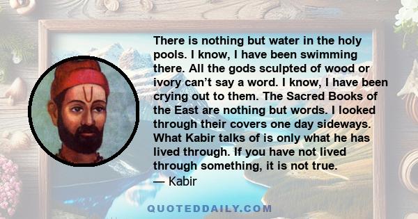 There is nothing but water in the holy pools. I know, I have been swimming there. All the gods sculpted of wood or ivory can’t say a word. I know, I have been crying out to them. The Sacred Books of the East are nothing 