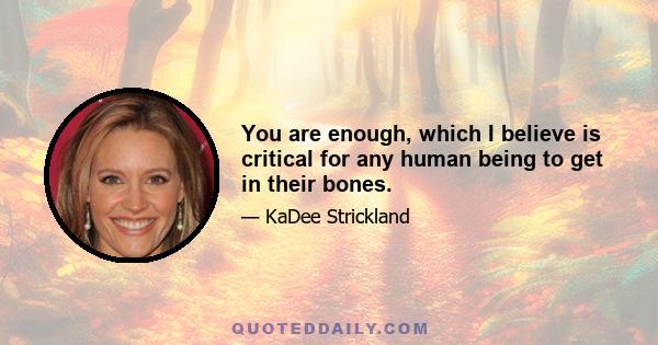 You are enough, which I believe is critical for any human being to get in their bones.