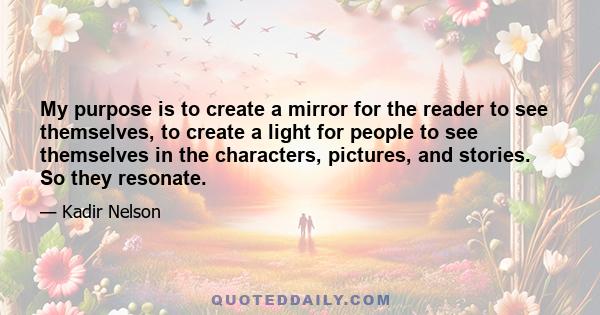 My purpose is to create a mirror for the reader to see themselves, to create a light for people to see themselves in the characters, pictures, and stories. So they resonate.