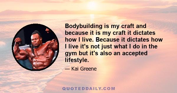 Bodybuilding is my craft and because it is my craft it dictates how I live. Because it dictates how I live it's not just what I do in the gym but it's also an accepted lifestyle.