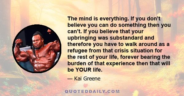 The mind is everything. If you don’t believe you can do something then you can’t. If you believe that your upbringing was substandard and therefore you have to walk around as a refugee from that crisis situation for the 