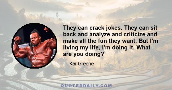 They can crack jokes. They can sit back and analyze and criticize and make all the fun they want. But I'm living my life, I'm doing it. What are you doing?