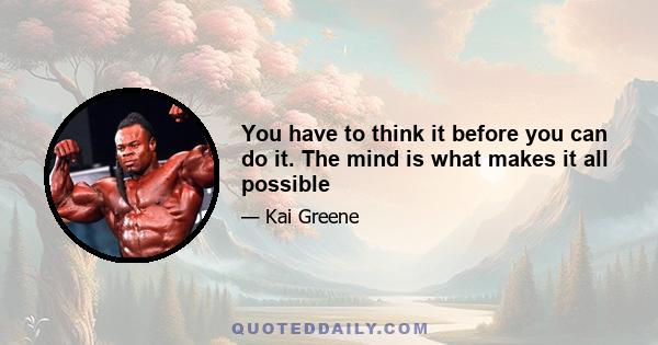 You have to think it before you can do it. The mind is what makes it all possible