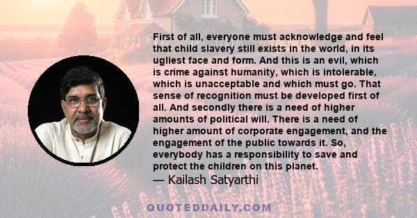 First of all, everyone must acknowledge and feel that child slavery still exists in the world, in its ugliest face and form. And this is an evil, which is crime against humanity, which is intolerable, which is