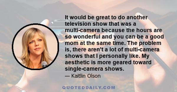 It would be great to do another television show that was a multi-camera because the hours are so wonderful and you can be a good mom at the same time. The problem is, there aren't a lot of multi-camera shows that I