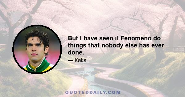 But I have seen il Fenomeno do things that nobody else has ever done.