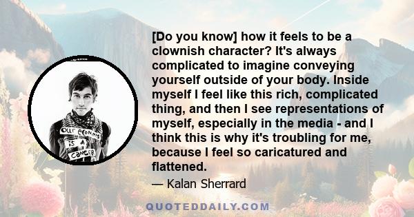 [Do you know] how it feels to be a clownish character? It's always complicated to imagine conveying yourself outside of your body. Inside myself I feel like this rich, complicated thing, and then I see representations