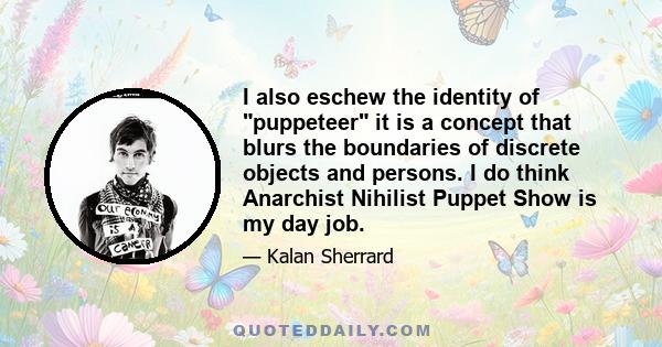 I also eschew the identity of puppeteer it is a concept that blurs the boundaries of discrete objects and persons. I do think Anarchist Nihilist Puppet Show is my day job.