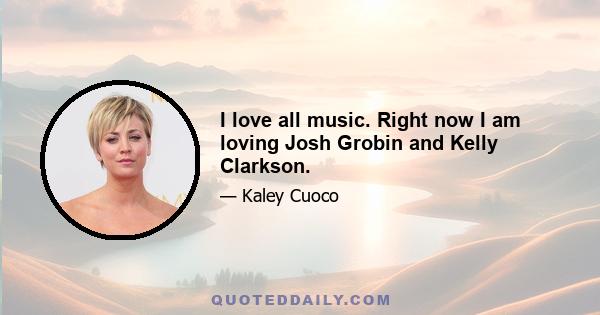 I love all music. Right now I am loving Josh Grobin and Kelly Clarkson.