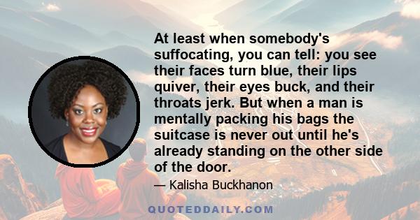 At least when somebody's suffocating, you can tell: you see their faces turn blue, their lips quiver, their eyes buck, and their throats jerk. But when a man is mentally packing his bags the suitcase is never out until