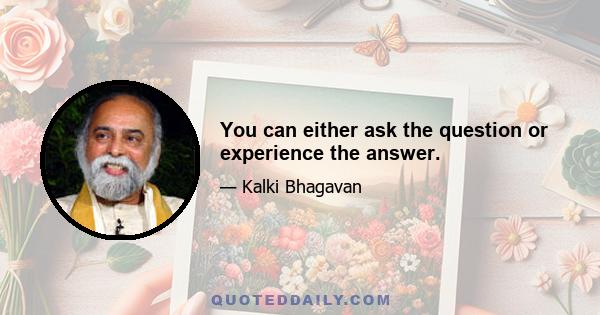 You can either ask the question or experience the answer.