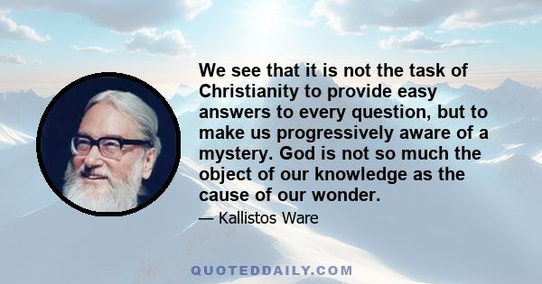 We see that it is not the task of Christianity to provide easy answers to every question, but to make us progressively aware of a mystery. God is not so much the object of our knowledge as the cause of our wonder.