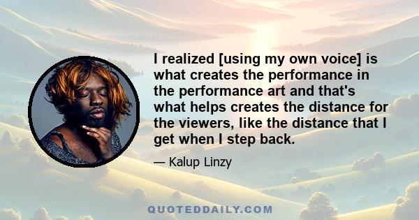 I realized [using my own voice] is what creates the performance in the performance art and that's what helps creates the distance for the viewers, like the distance that I get when I step back.