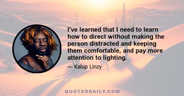 I've learned that I need to learn how to direct without making the person distracted and keeping them comfortable, and pay more attention to lighting.