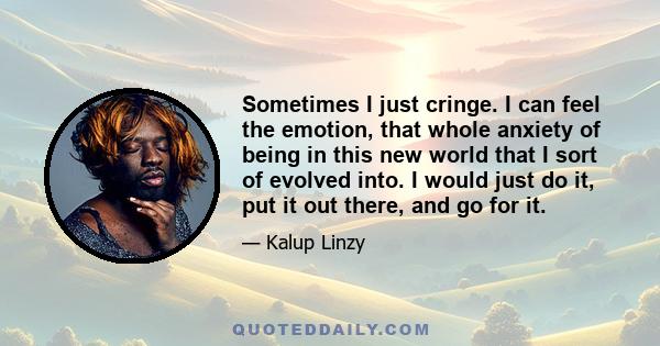 Sometimes I just cringe. I can feel the emotion, that whole anxiety of being in this new world that I sort of evolved into. I would just do it, put it out there, and go for it.