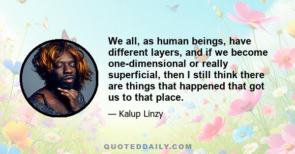 We all, as human beings, have different layers, and if we become one-dimensional or really superficial, then I still think there are things that happened that got us to that place.