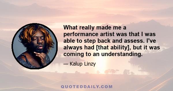 What really made me a performance artist was that I was able to step back and assess. I've always had [that ability], but it was coming to an understanding.