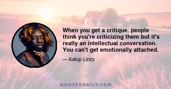 When you get a critique, people think you're criticizing them but it's really an intellectual conversation. You can't get emotionally attached.