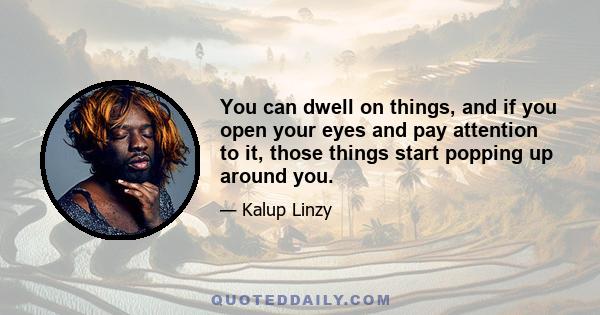 You can dwell on things, and if you open your eyes and pay attention to it, those things start popping up around you.